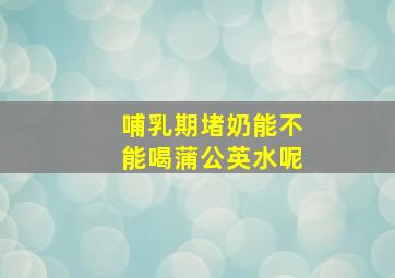 哺乳期堵奶能不能喝蒲公英水呢