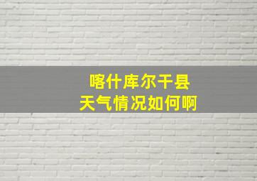 喀什库尔干县天气情况如何啊