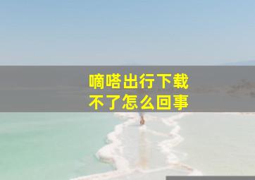 嘀嗒出行下载不了怎么回事