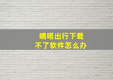 嘀嗒出行下载不了软件怎么办