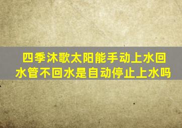 四季沐歌太阳能手动上水回水管不回水是自动停止上水吗