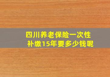 四川养老保险一次性补缴15年要多少钱呢