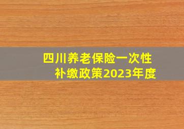 四川养老保险一次性补缴政策2023年度