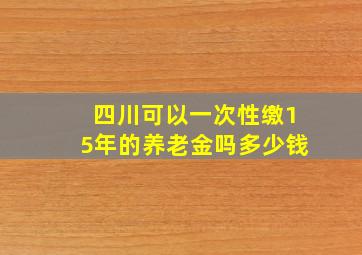 四川可以一次性缴15年的养老金吗多少钱