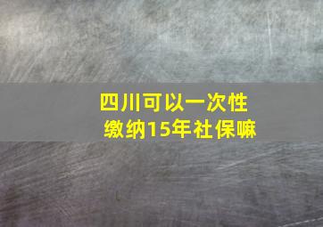 四川可以一次性缴纳15年社保嘛