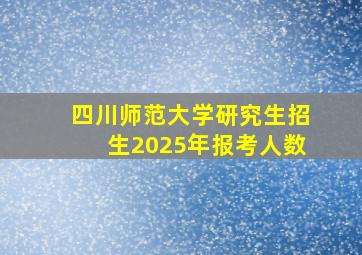 四川师范大学研究生招生2025年报考人数