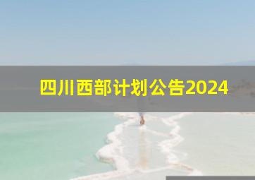 四川西部计划公告2024