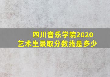 四川音乐学院2020艺术生录取分数线是多少