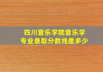 四川音乐学院音乐学专业录取分数线是多少