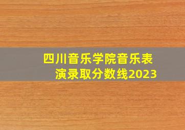 四川音乐学院音乐表演录取分数线2023