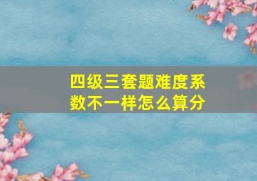 四级三套题难度系数不一样怎么算分