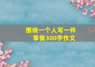 围绕一个人写一件事情300字作文