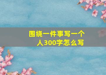 围绕一件事写一个人300字怎么写