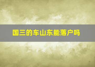 国三的车山东能落户吗