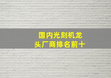 国内光刻机龙头厂商排名前十