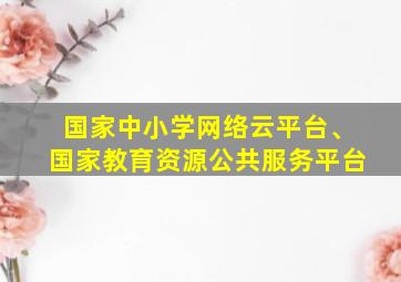 国家中小学网络云平台、国家教育资源公共服务平台