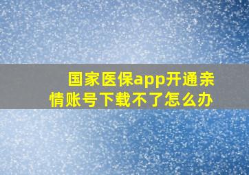 国家医保app开通亲情账号下载不了怎么办