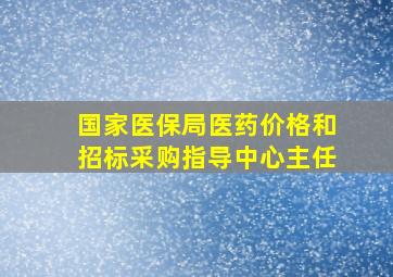 国家医保局医药价格和招标采购指导中心主任