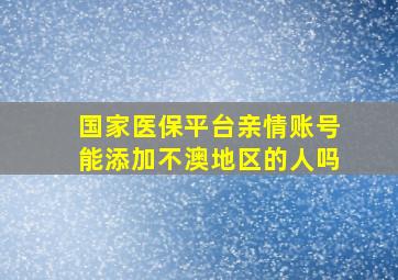 国家医保平台亲情账号能添加不澳地区的人吗