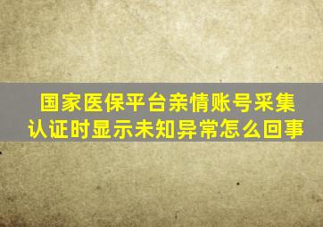 国家医保平台亲情账号采集认证时显示未知异常怎么回事