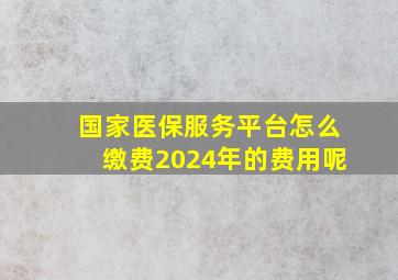 国家医保服务平台怎么缴费2024年的费用呢