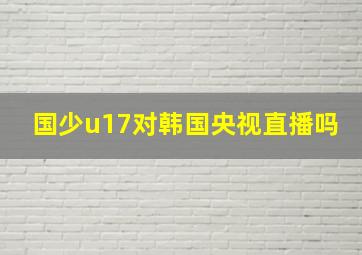 国少u17对韩国央视直播吗