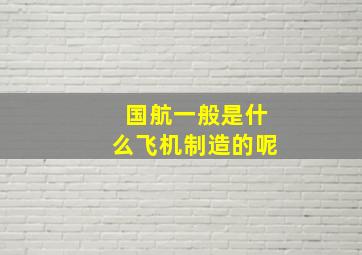 国航一般是什么飞机制造的呢