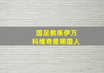 国足教练伊万科维奇是哪国人