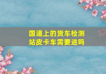 国道上的货车检测站皮卡车需要进吗