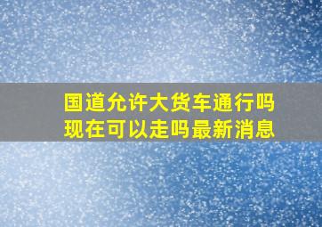 国道允许大货车通行吗现在可以走吗最新消息