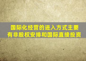 国际化经营的进入方式主要有非股权安排和国际直接投资