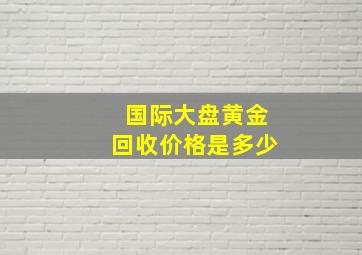 国际大盘黄金回收价格是多少