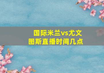 国际米兰vs尤文图斯直播时间几点