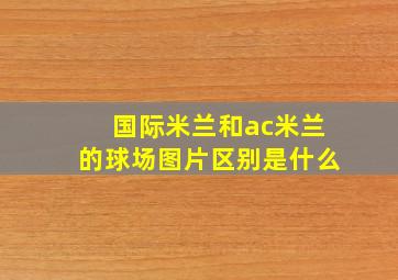 国际米兰和ac米兰的球场图片区别是什么