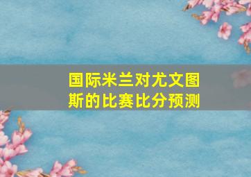 国际米兰对尤文图斯的比赛比分预测