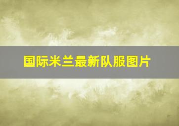 国际米兰最新队服图片