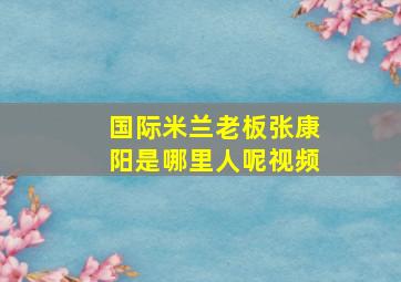 国际米兰老板张康阳是哪里人呢视频