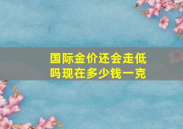 国际金价还会走低吗现在多少钱一克