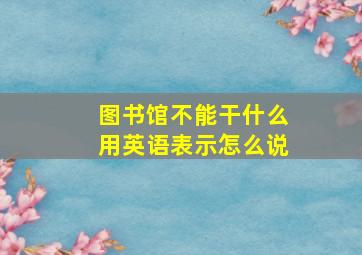 图书馆不能干什么用英语表示怎么说