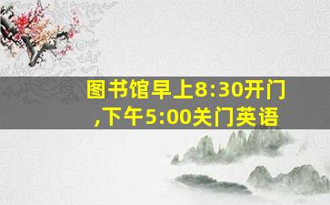 图书馆早上8:30开门,下午5:00关门英语