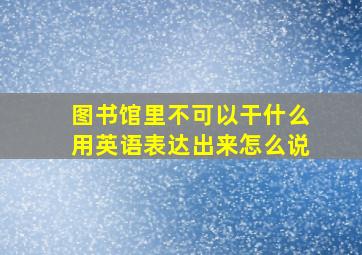 图书馆里不可以干什么用英语表达出来怎么说