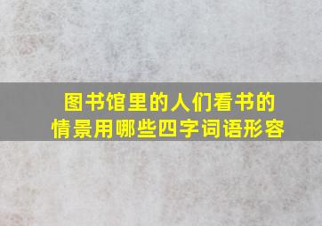 图书馆里的人们看书的情景用哪些四字词语形容