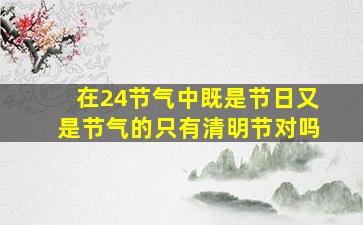 在24节气中既是节日又是节气的只有清明节对吗