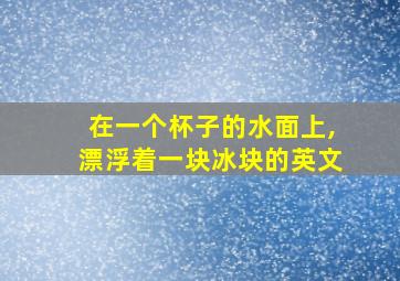 在一个杯子的水面上,漂浮着一块冰块的英文