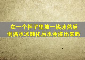 在一个杯子里放一块冰然后倒满水冰融化后水会溢出来吗