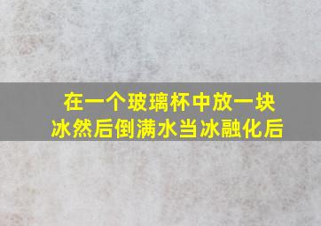 在一个玻璃杯中放一块冰然后倒满水当冰融化后