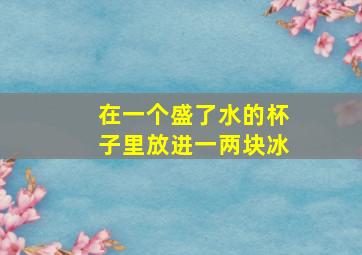 在一个盛了水的杯子里放进一两块冰