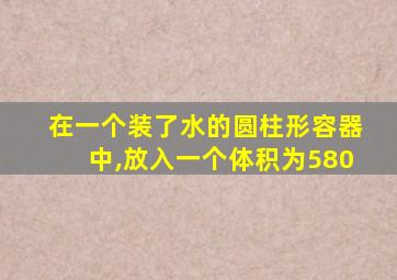 在一个装了水的圆柱形容器中,放入一个体积为580