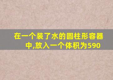 在一个装了水的圆柱形容器中,放入一个体积为590