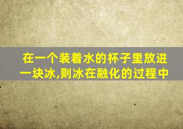 在一个装着水的杯子里放进一块冰,则冰在融化的过程中